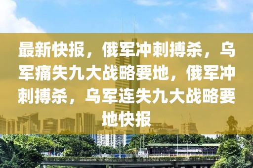 最新快報(bào)，俄軍沖刺搏殺，烏軍痛失九大戰(zhàn)略要地，俄軍沖刺搏殺，烏軍連失九大戰(zhàn)略要地快報(bào)