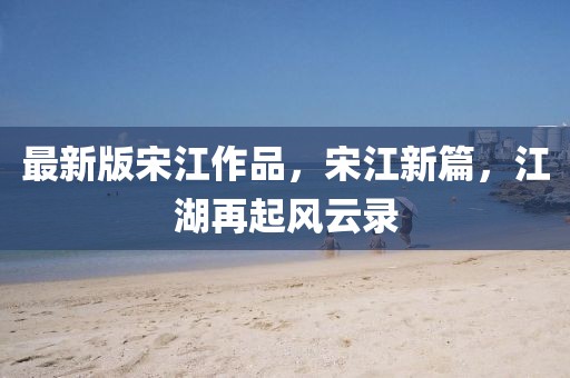 最新版宋江作品，宋江新篇，江湖再起風云錄