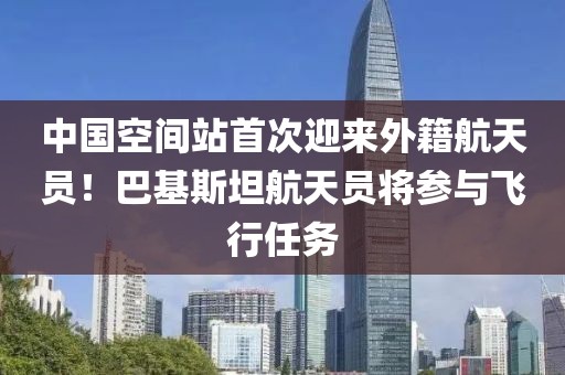 中國空間站首次迎來外籍航天員！巴基斯坦航天員將參與飛行任務