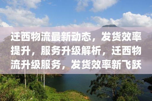 遷西物流最新動態，發貨效率提升，服務升級解析，遷西物流升級服務，發貨效率新飛躍