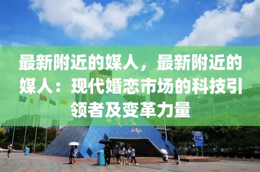 最新附近的媒人，最新附近的媒人：現(xiàn)代婚戀市場的科技引領者及變革力量