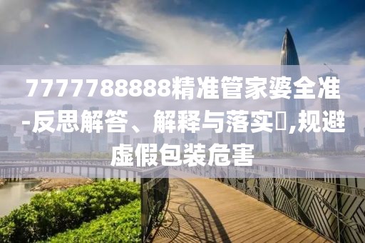 7777788888精準(zhǔn)管家婆全準(zhǔn)-反思解答、解釋與落實(shí)?,規(guī)避虛假包裝危害