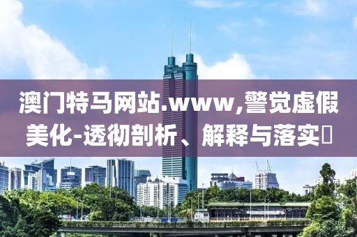 澳門特馬網站.www,警覺虛假美化-透徹剖析、解釋與落實?