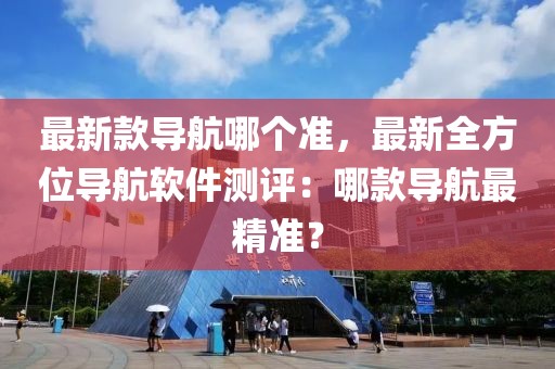 最新款導航哪個準，最新全方位導航軟件測評：哪款導航最精準？