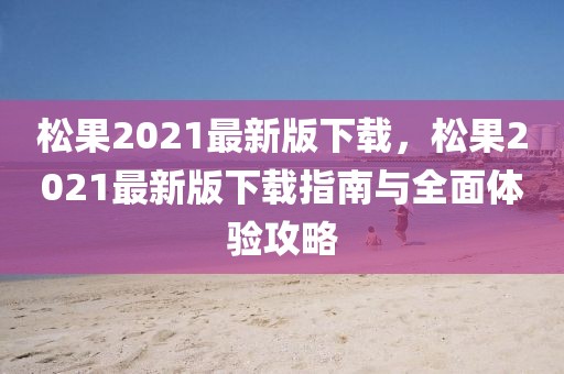 松果2021最新版下載，松果2021最新版下載指南與全面體驗(yàn)攻略
