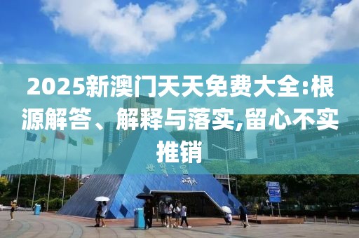 2025新澳門天天免費(fèi)大全:根源解答、解釋與落實(shí),留心不實(shí)推銷
