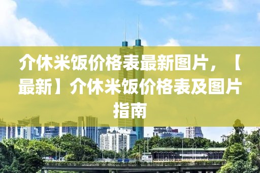 介休米飯價格表最新圖片，【最新】介休米飯價格表及圖片指南