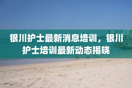銀川護士最新消息培訓(xùn)，銀川護士培訓(xùn)最新動態(tài)揭曉