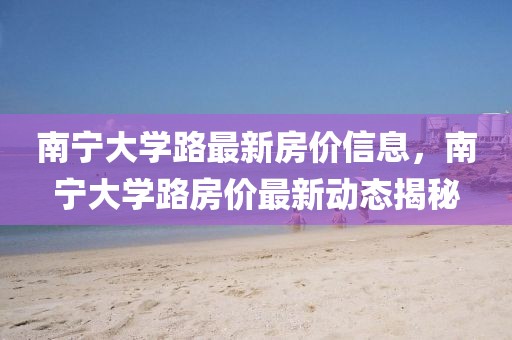 南寧大學路最新房價信息，南寧大學路房價最新動態揭秘