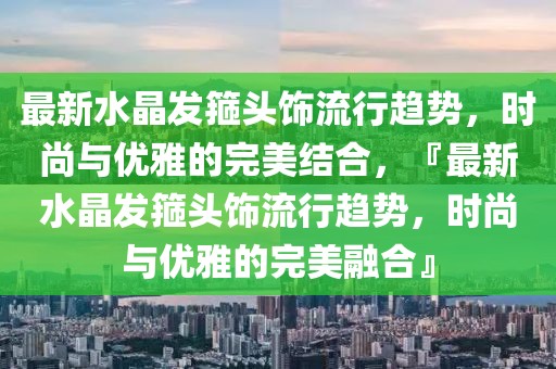 最新水晶發箍頭飾流行趨勢，時尚與優雅的完美結合，『最新水晶發箍頭飾流行趨勢，時尚與優雅的完美融合』