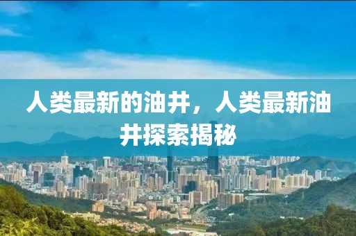 人類最新的油井，人類最新油井探索揭秘