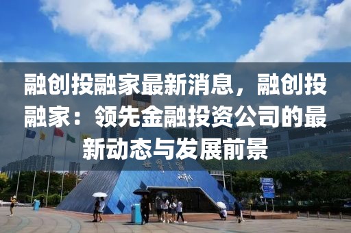 融創投融家最新消息，融創投融家：領先金融投資公司的最新動態與發展前景