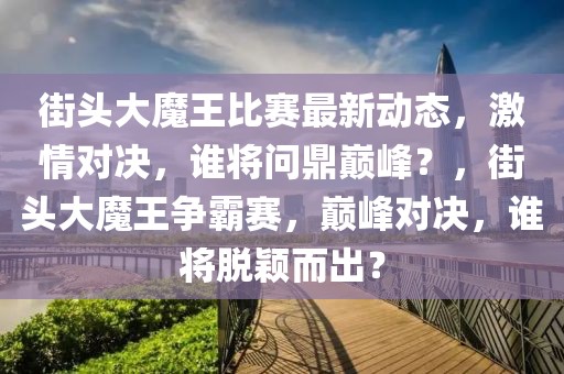 街頭大魔王比賽最新動態，激情對決，誰將問鼎巔峰？，街頭大魔王爭霸賽，巔峰對決，誰將脫穎而出？