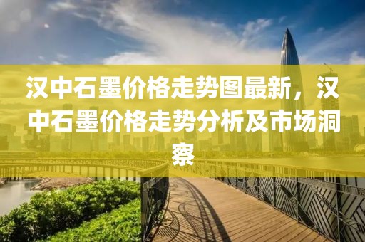 漢中石墨價格走勢圖最新，漢中石墨價格走勢分析及市場洞察