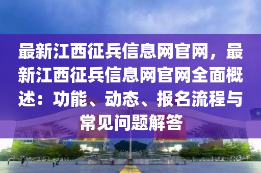 最新江西征兵信息網(wǎng)官網(wǎng)，最新江西征兵信息網(wǎng)官網(wǎng)全面概述：功能、動態(tài)、報名流程與常見問題解答