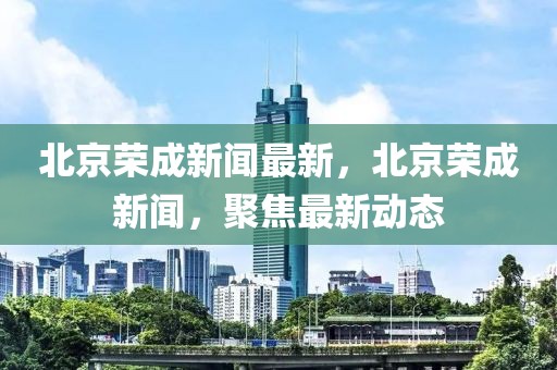 北京榮成新聞最新，北京榮成新聞，聚焦最新動態