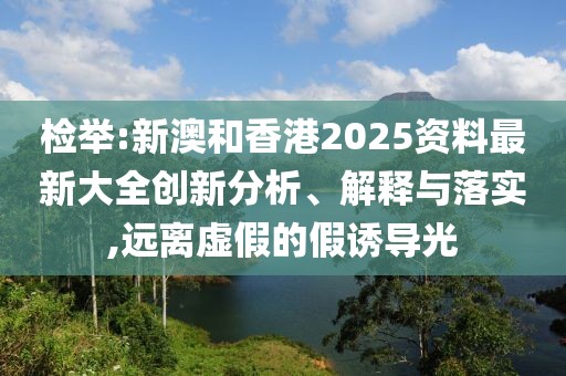 檢舉:新澳和香港2025資料最新大全創新分析、解釋與落實,遠離虛假的假誘導光