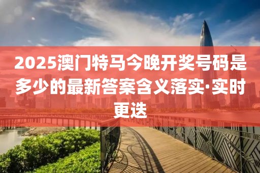 2025澳門特馬今晚開獎號碼是多少的最新答案含義落實·實時更迭