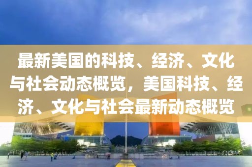 最新美國的科技、經濟、文化與社會動態概覽，美國科技、經濟、文化與社會最新動態概覽