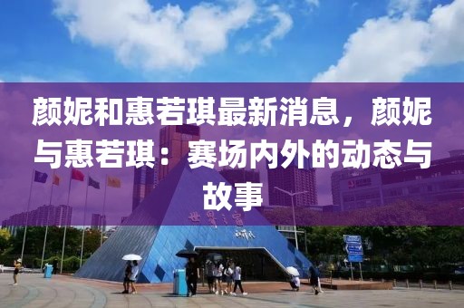 顏妮和惠若琪最新消息，顏妮與惠若琪：賽場內(nèi)外的動態(tài)與故事