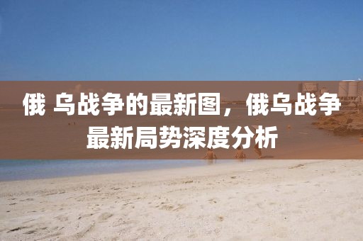 俄 烏戰爭的最新圖，俄烏戰爭最新局勢深度分析