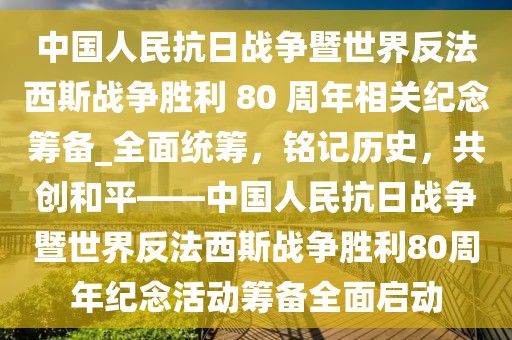 中國人民抗日戰爭暨世界反法西斯戰爭勝利 80 周年相關紀念籌備_全面統籌，銘記歷史，共創和平——中國人民抗日戰爭暨世界反法西斯戰爭勝利80周年紀念活動籌備全面啟動