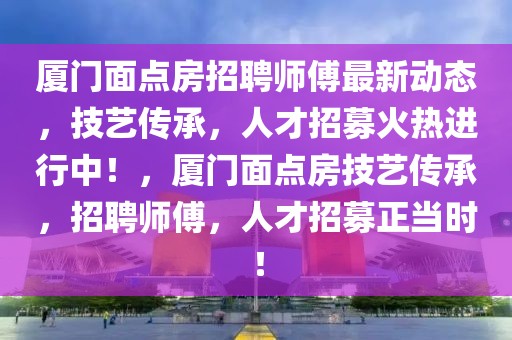 廈門面點房招聘師傅最新動態，技藝傳承，人才招募火熱進行中！，廈門面點房技藝傳承，招聘師傅，人才招募正當時！