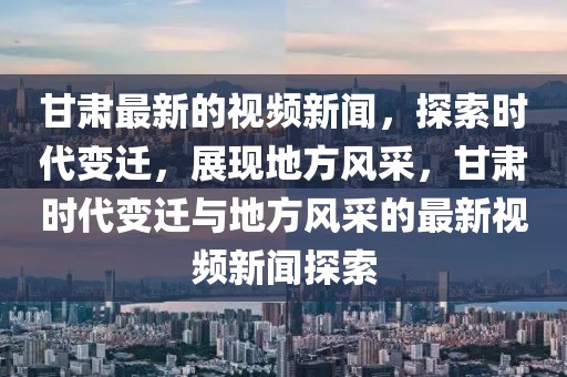 甘肅最新的視頻新聞，探索時代變遷，展現地方風采，甘肅時代變遷與地方風采的最新視頻新聞探索