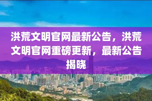 洪荒文明官網最新公告，洪荒文明官網重磅更新，最新公告揭曉