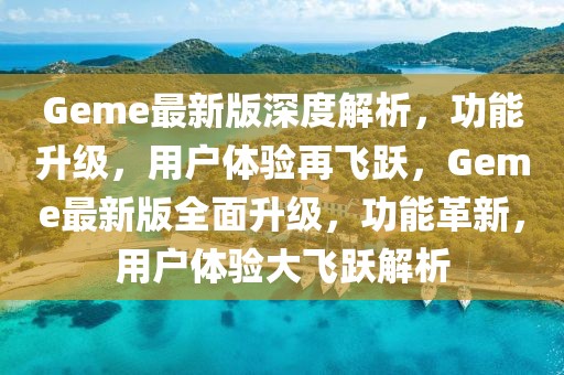 Geme最新版深度解析，功能升級，用戶體驗再飛躍，Geme最新版全面升級，功能革新，用戶體驗大飛躍解析