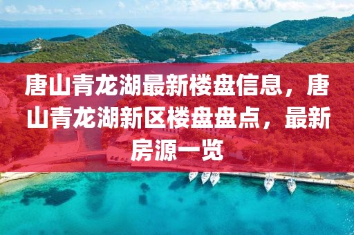 唐山青龍湖最新樓盤信息，唐山青龍湖新區(qū)樓盤盤點(diǎn)，最新房源一覽