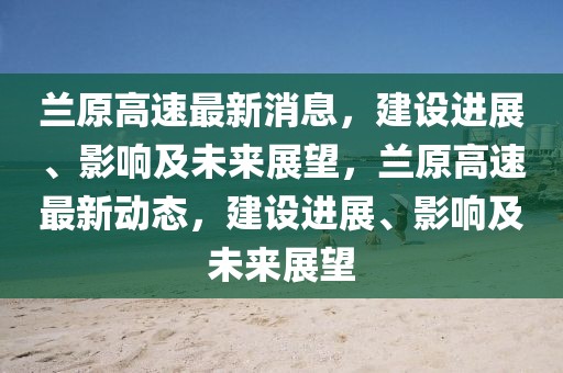 蘭原高速最新消息，建設進展、影響及未來展望，蘭原高速最新動態，建設進展、影響及未來展望