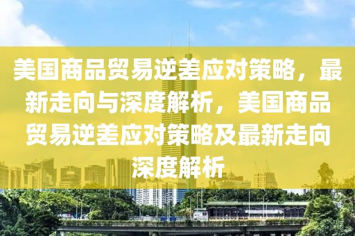 美國商品貿易逆差應對策略，最新走向與深度解析，美國商品貿易逆差應對策略及最新走向深度解析