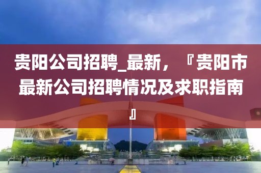 貴陽公司招聘_最新，『貴陽市最新公司招聘情況及求職指南』