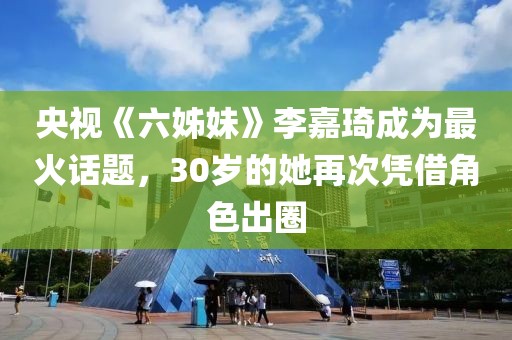 央視《六姊妹》李嘉琦成為最火話題，30歲的她再次憑借角色出圈