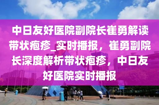 中日友好醫(yī)院副院長崔勇解讀帶狀皰疹_實(shí)時播報(bào)，崔勇副院長深度解析帶狀皰疹，中日友好醫(yī)院實(shí)時播報(bào)