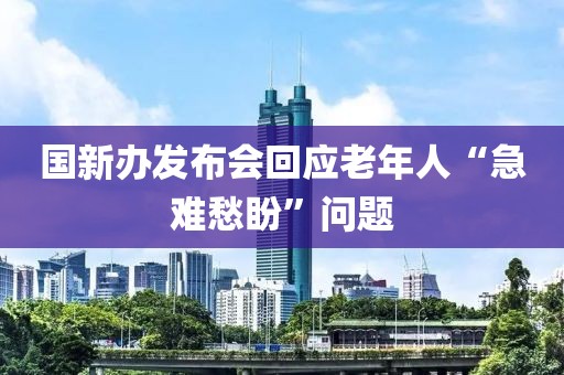 國新辦發布會回應老年人“急難愁盼”問題
