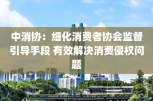 中消協(xié)：細(xì)化消費者協(xié)會監(jiān)督引導(dǎo)手段 有效解決消費侵權(quán)問題