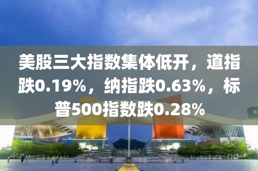 美股三大指數集體低開，道指跌0.19%，納指跌0.63%，標普500指數跌0.28%