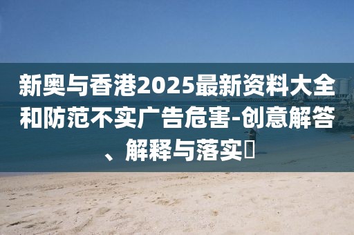 新奧與香港2025最新資料大全和防范不實廣告危害-創意解答、解釋與落實?