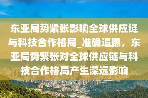 東亞局勢緊張影響全球供應鏈與科技合作格局_準確追蹤，東亞局勢緊張對全球供應鏈與科技合作格局產生深遠影響