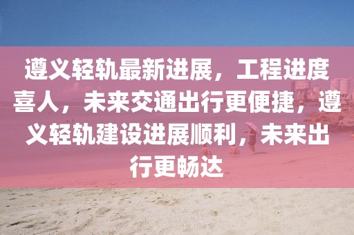遵義輕軌最新進展，工程進度喜人，未來交通出行更便捷，遵義輕軌建設進展順利，未來出行更暢達