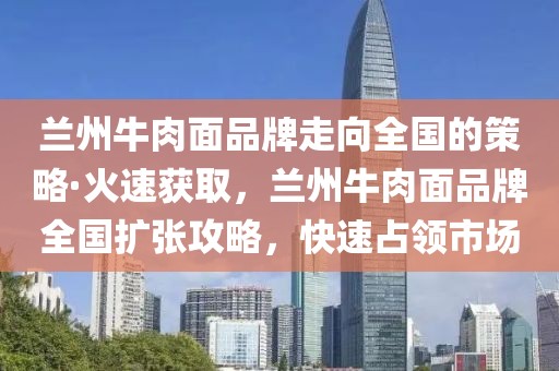 蘭州牛肉面品牌走向全國(guó)的策略·火速獲取，蘭州牛肉面品牌全國(guó)擴(kuò)張攻略，快速占領(lǐng)市場(chǎng)