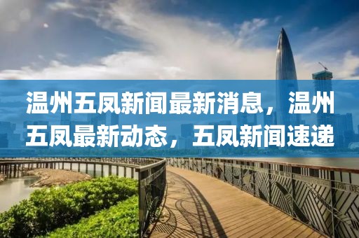 溫州五鳳新聞最新消息，溫州五鳳最新動態，五鳳新聞速遞