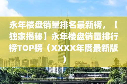 永年樓盤銷量排名最新榜，【獨家揭秘】永年樓盤銷量排行榜TOP榜（XXXX年度最新版）