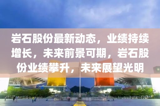 巖石股份最新動態，業績持續增長，未來前景可期，巖石股份業績攀升，未來展望光明
