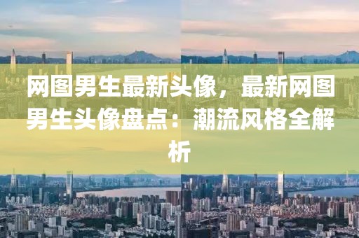 網圖男生最新頭像，最新網圖男生頭像盤點：潮流風格全解析