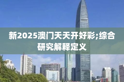 新2025澳門天天開好彩;綜合研究解釋定義