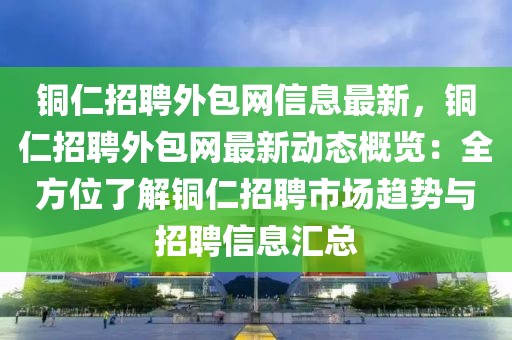 銅仁招聘外包網(wǎng)信息最新，銅仁招聘外包網(wǎng)最新動態(tài)概覽：全方位了解銅仁招聘市場趨勢與招聘信息匯總