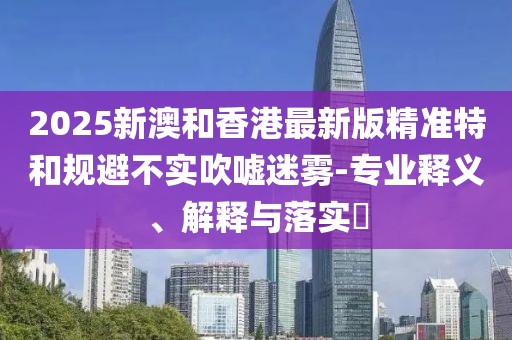 2025新澳和香港最新版精準特和規(guī)避不實吹噓迷霧-專業(yè)釋義、解釋與落實?
